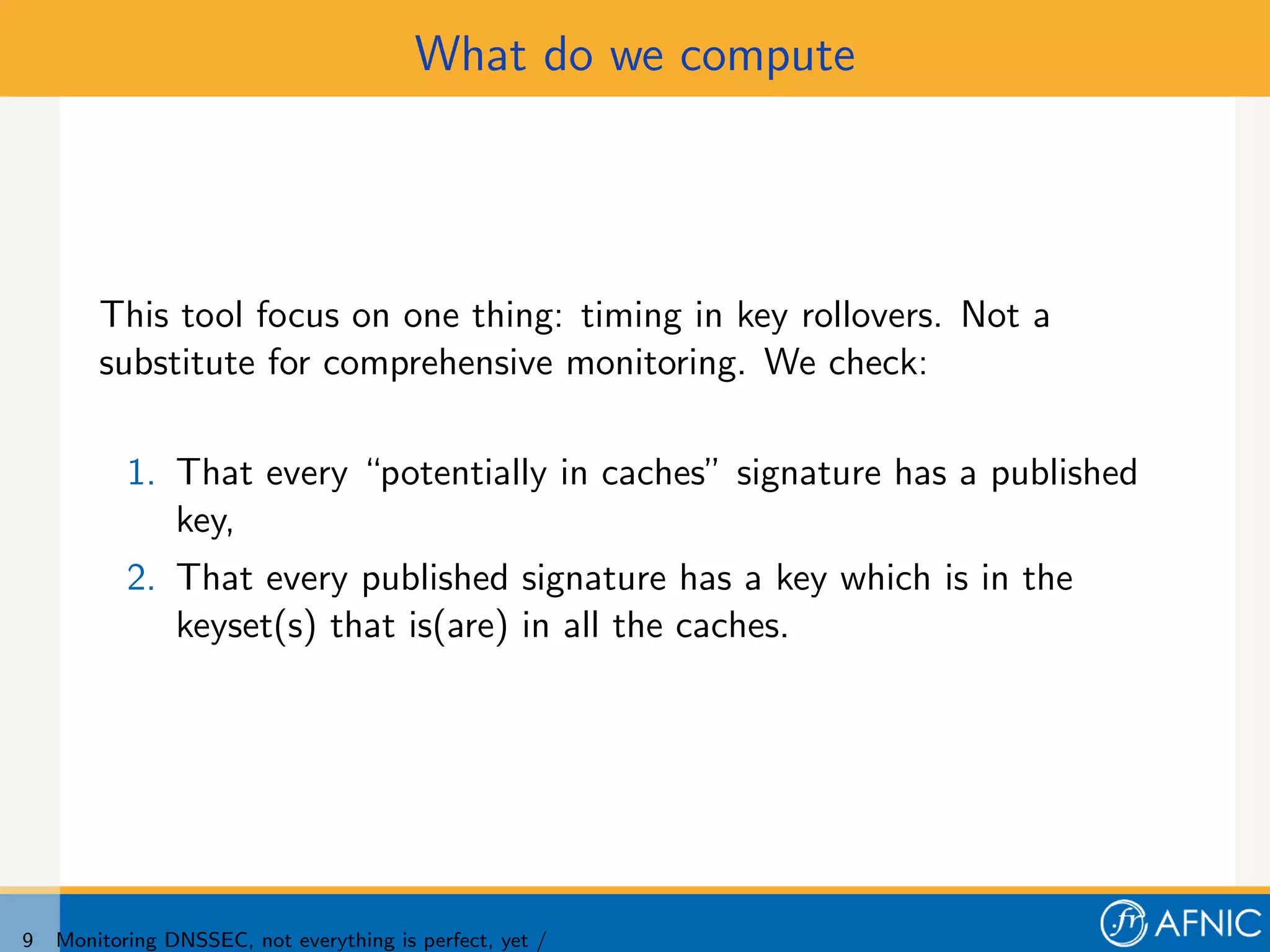 What do we compute




        This tool focus on one thing: timing in key rollovers. Not a
        substitute for comprehensive monitoring. We check:

           1. That every “potentially in caches” signature has a published
              key,
           2. That every published signature has a key which is in the
              keyset(s) that is(are) in all the caches.




9   Monitoring DNSSEC, not everything is perfect, yet /
 