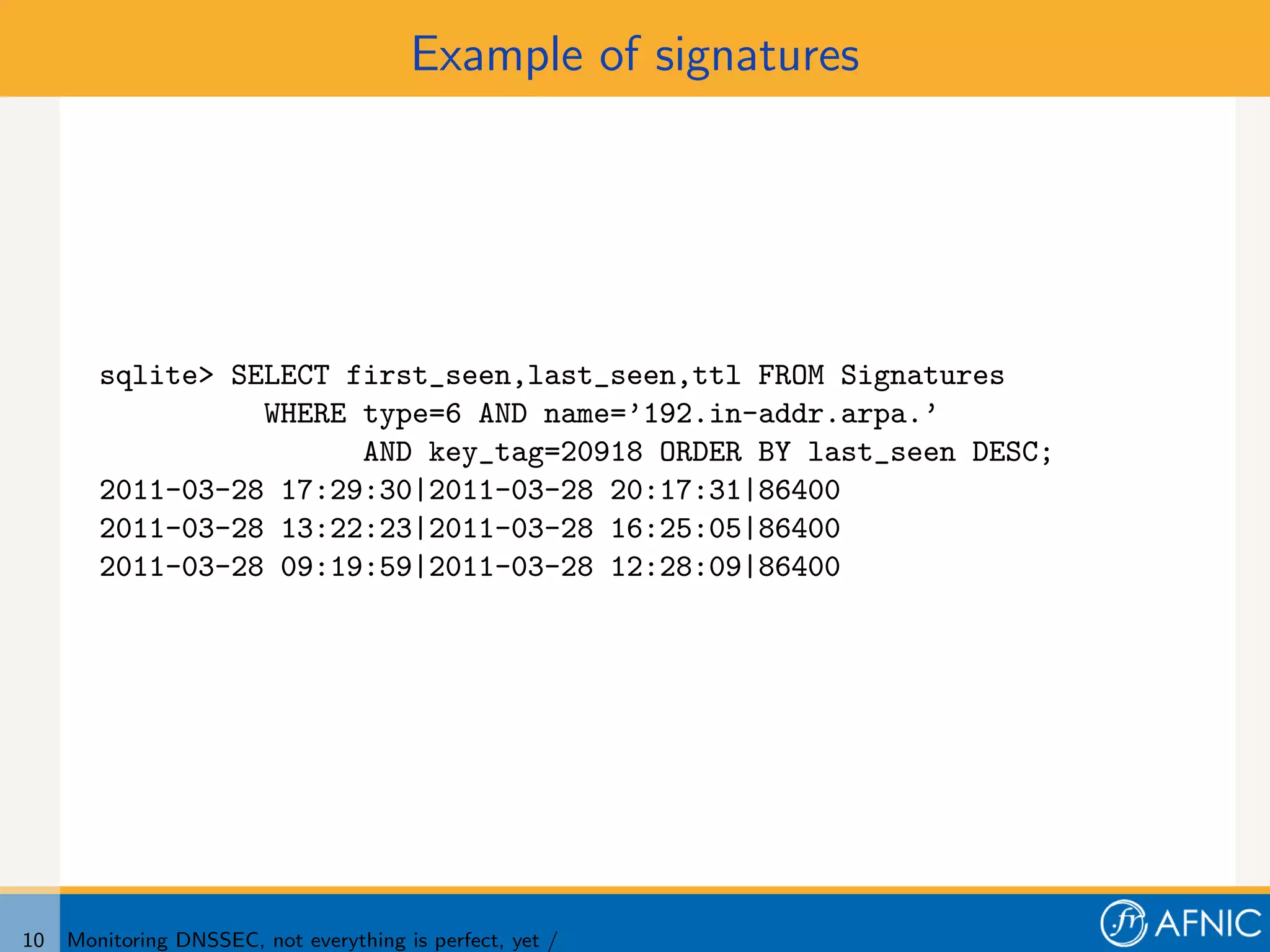 Example of signatures




        sqlite> SELECT first_seen,last_seen,ttl FROM Signatures
                  WHERE type=6 AND name=’192.in-addr.arpa.’
                        AND key_tag=20918 ORDER BY last_seen DESC;
        2011-03-28 17:29:30|2011-03-28 20:17:31|86400
        2011-03-28 13:22:23|2011-03-28 16:25:05|86400
        2011-03-28 09:19:59|2011-03-28 12:28:09|86400




10   Monitoring DNSSEC, not everything is perfect, yet /
 