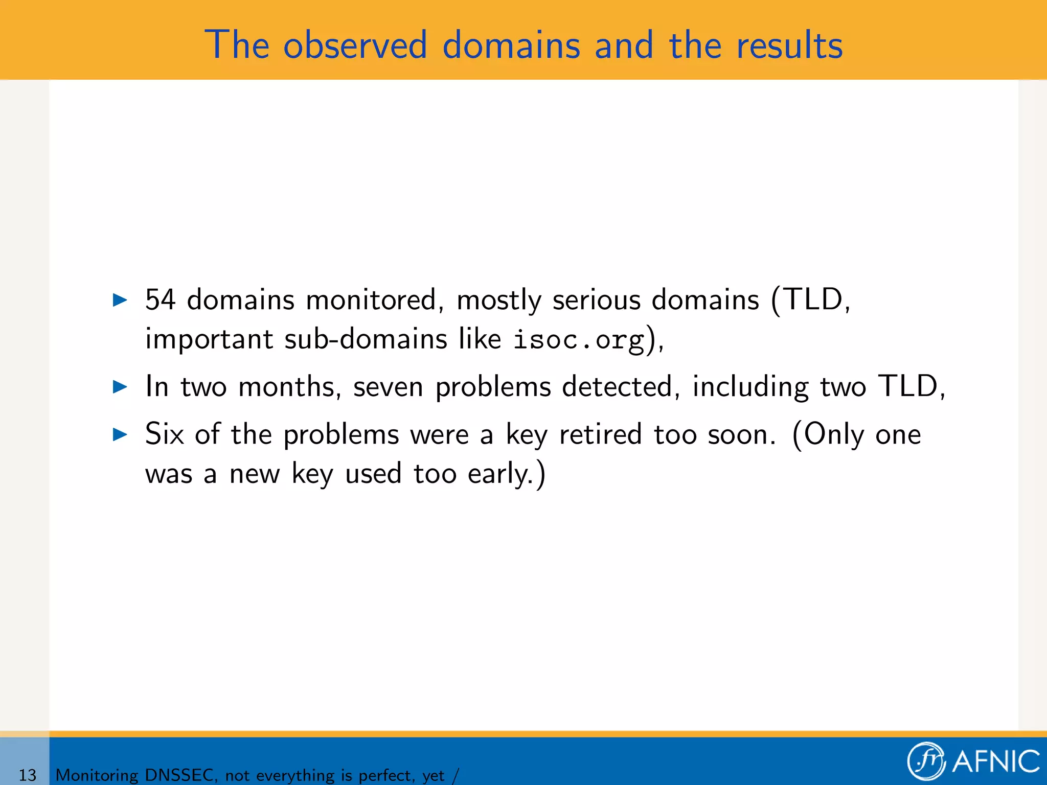 The observed domains and the results




                54 domains monitored, mostly serious domains (TLD,
                important sub-domains like isoc.org),
                In two months, seven problems detected, including two TLD,
                Six of the problems were a key retired too soon. (Only one
                was a new key used too early.)




13   Monitoring DNSSEC, not everything is perfect, yet /
 