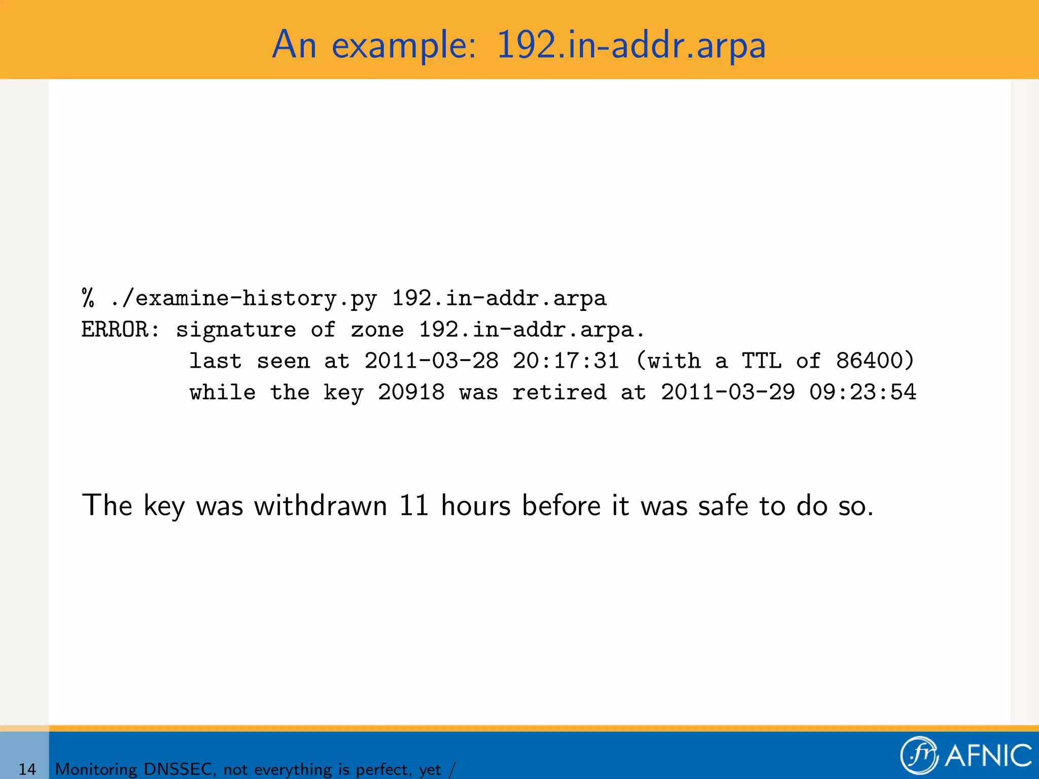 An example: 192.in-addr.arpa




        % ./examine-history.py 192.in-addr.arpa
        ERROR: signature of zone 192.in-addr.arpa.
                last seen at 2011-03-28 20:17:31 (with a TTL of 86400)
                while the key 20918 was retired at 2011-03-29 09:23:54



        The key was withdrawn 11 hours before it was safe to do so.




14   Monitoring DNSSEC, not everything is perfect, yet /
 