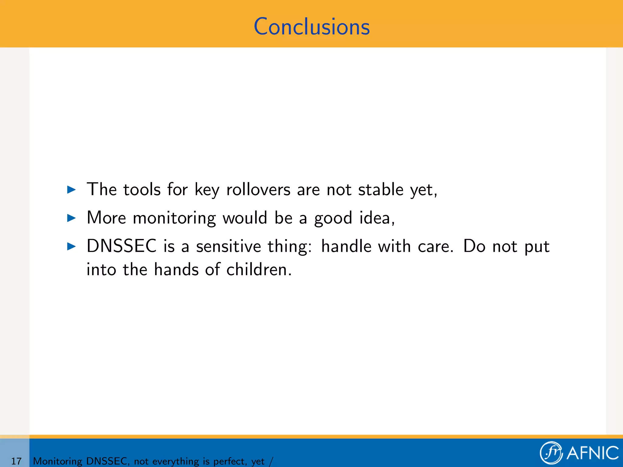 Conclusions




                The tools for key rollovers are not stable yet,
                More monitoring would be a good idea,
                DNSSEC is a sensitive thing: handle with care. Do not put
                into the hands of children.




17   Monitoring DNSSEC, not everything is perfect, yet /
 