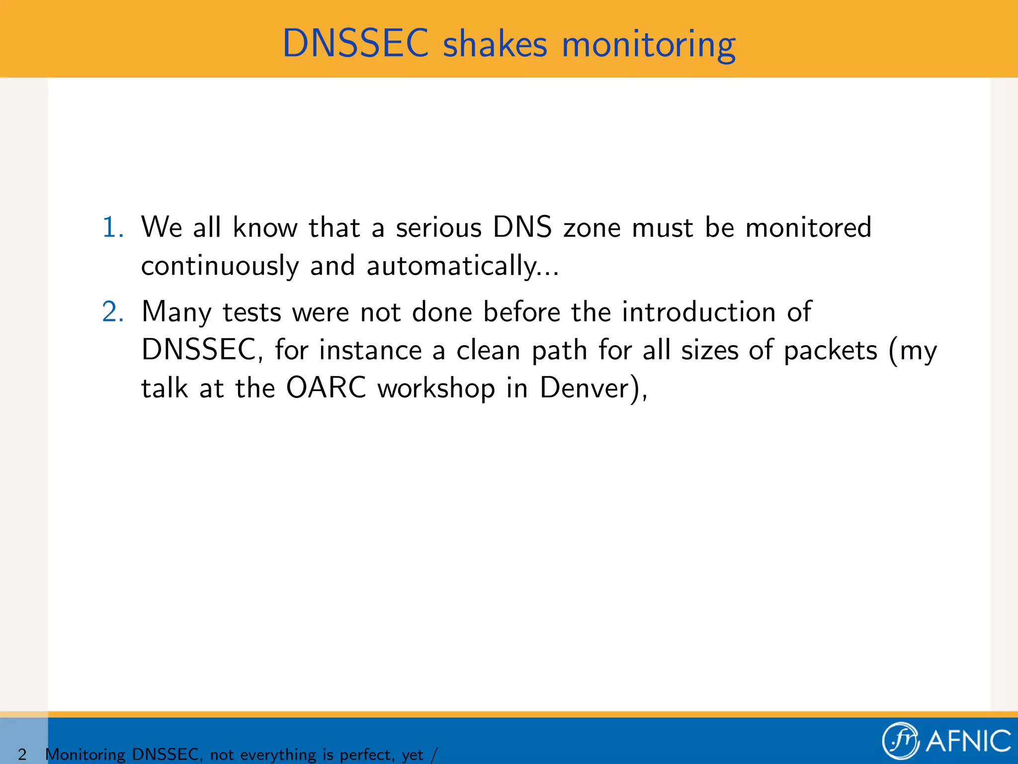 DNSSEC shakes monitoring



           1. We all know that a serious DNS zone must be monitored
              continuously and automatically...
           2. Many tests were not done before the introduction of
              DNSSEC, for instance a clean path for all sizes of packets (my
              talk at the OARC workshop in Denver),




2   Monitoring DNSSEC, not everything is perfect, yet /
 