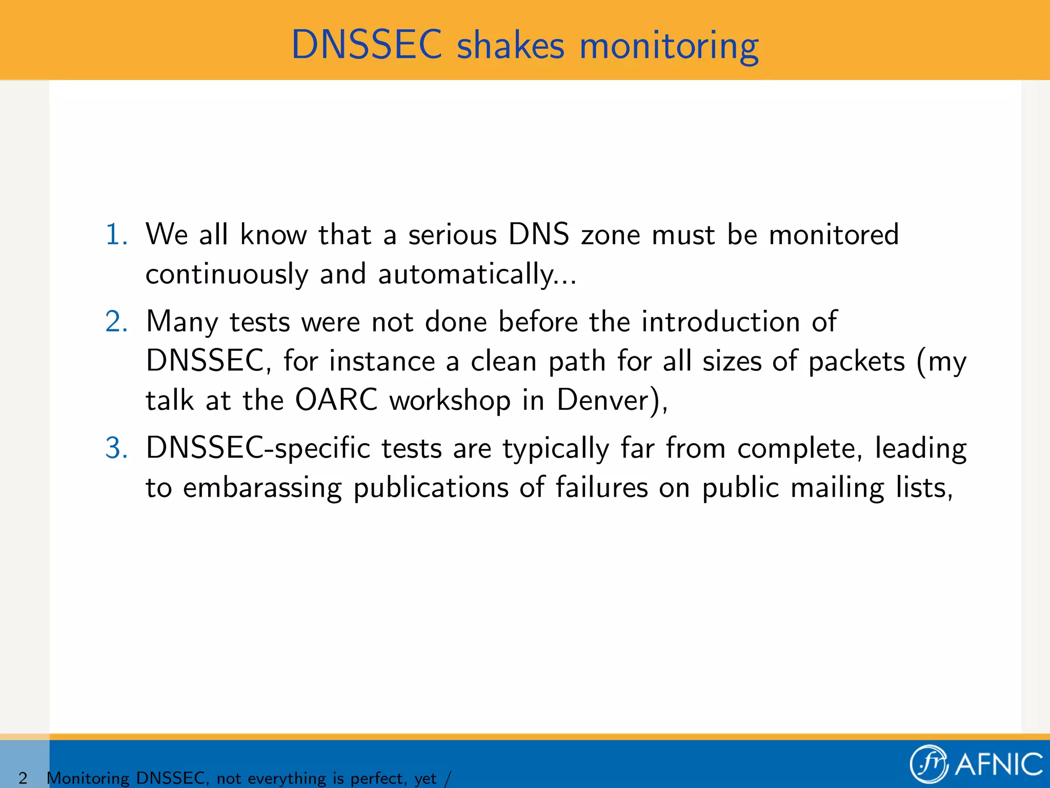 DNSSEC shakes monitoring



           1. We all know that a serious DNS zone must be monitored
              continuously and automatically...
           2. Many tests were not done before the introduction of
              DNSSEC, for instance a clean path for all sizes of packets (my
              talk at the OARC workshop in Denver),
           3. DNSSEC-speciﬁc tests are typically far from complete, leading
              to embarassing publications of failures on public mailing lists,




2   Monitoring DNSSEC, not everything is perfect, yet /
 