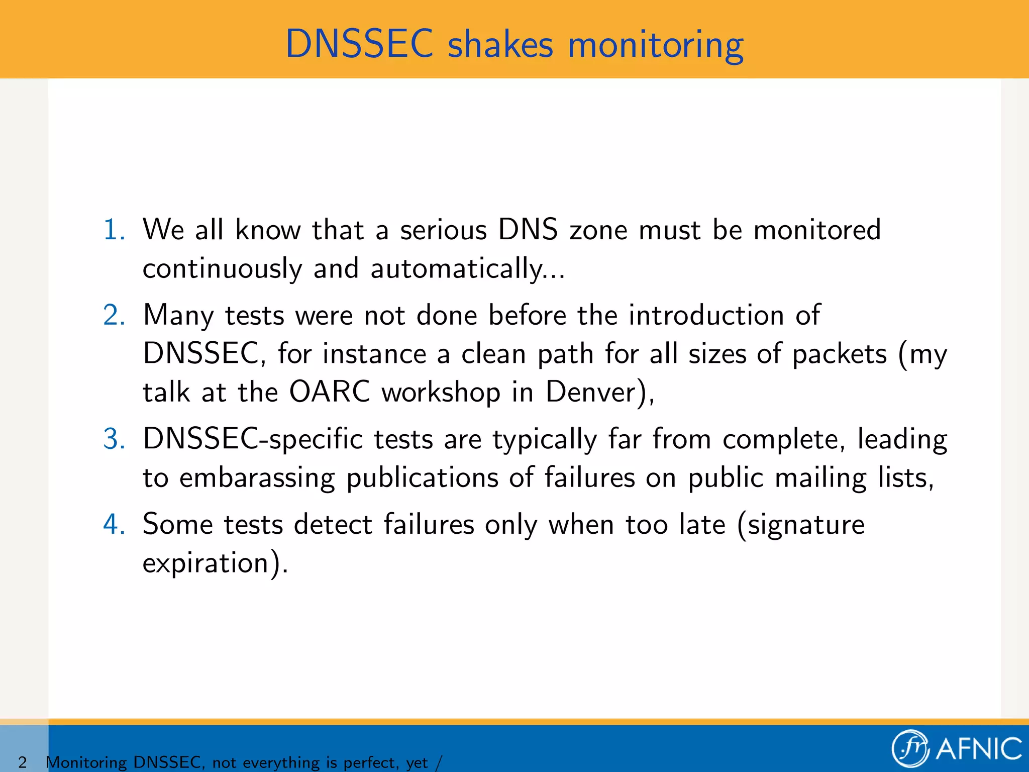 DNSSEC shakes monitoring



           1. We all know that a serious DNS zone must be monitored
              continuously and automatically...
           2. Many tests were not done before the introduction of
              DNSSEC, for instance a clean path for all sizes of packets (my
              talk at the OARC workshop in Denver),
           3. DNSSEC-speciﬁc tests are typically far from complete, leading
              to embarassing publications of failures on public mailing lists,
           4. Some tests detect failures only when too late (signature
              expiration).




2   Monitoring DNSSEC, not everything is perfect, yet /
 