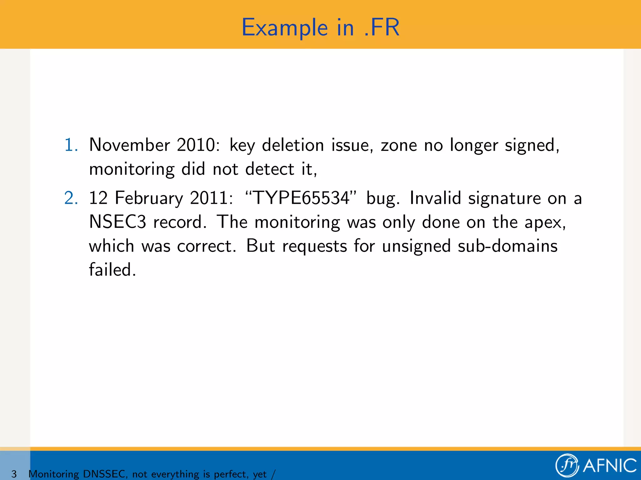 Example in .FR



           1. November 2010: key deletion issue, zone no longer signed,
              monitoring did not detect it,
           2. 12 February 2011: “TYPE65534” bug. Invalid signature on a
              NSEC3 record. The monitoring was only done on the apex,
              which was correct. But requests for unsigned sub-domains
              failed.




3   Monitoring DNSSEC, not everything is perfect, yet /
 