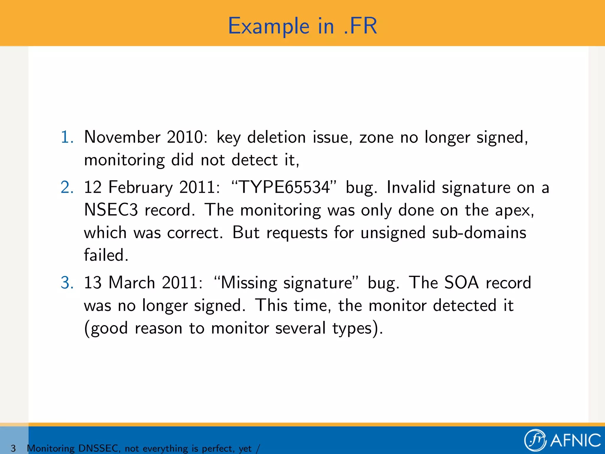 Example in .FR



           1. November 2010: key deletion issue, zone no longer signed,
              monitoring did not detect it,
           2. 12 February 2011: “TYPE65534” bug. Invalid signature on a
              NSEC3 record. The monitoring was only done on the apex,
              which was correct. But requests for unsigned sub-domains
              failed.
           3. 13 March 2011: “Missing signature” bug. The SOA record
              was no longer signed. This time, the monitor detected it
              (good reason to monitor several types).




3   Monitoring DNSSEC, not everything is perfect, yet /
 