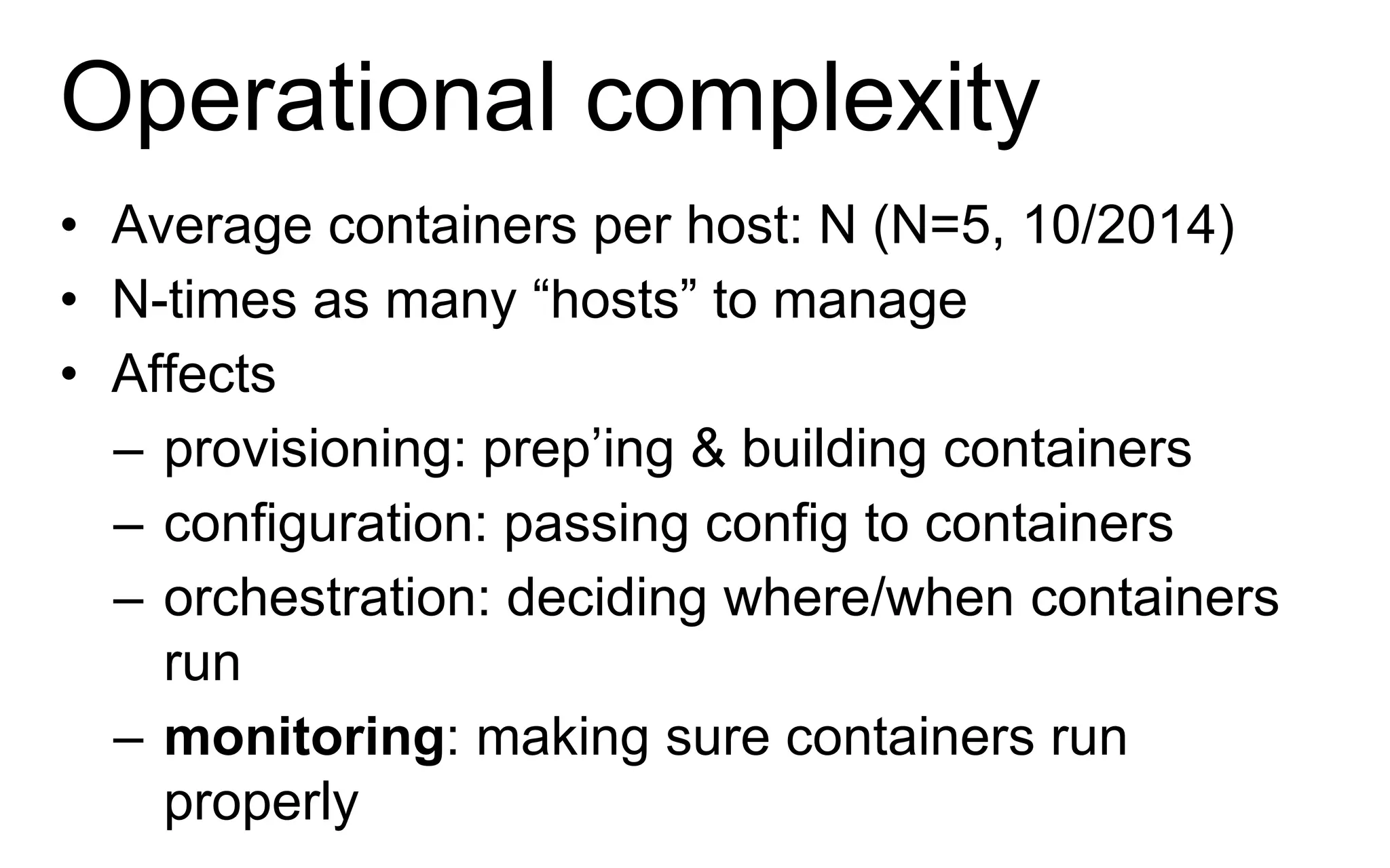 Operational complexity
• Average containers per host: N (N=5, 10/2014)
• N-times as many “hosts” to manage
• Affects
– provisioning: prep’ing & building containers
– configuration: passing config to containers
– orchestration: deciding where/when containers
run
– monitoring: making sure containers run
properly
 