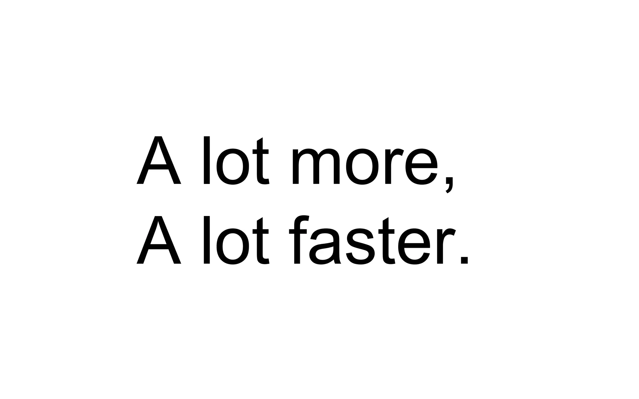 A lot more,
A lot faster.
 