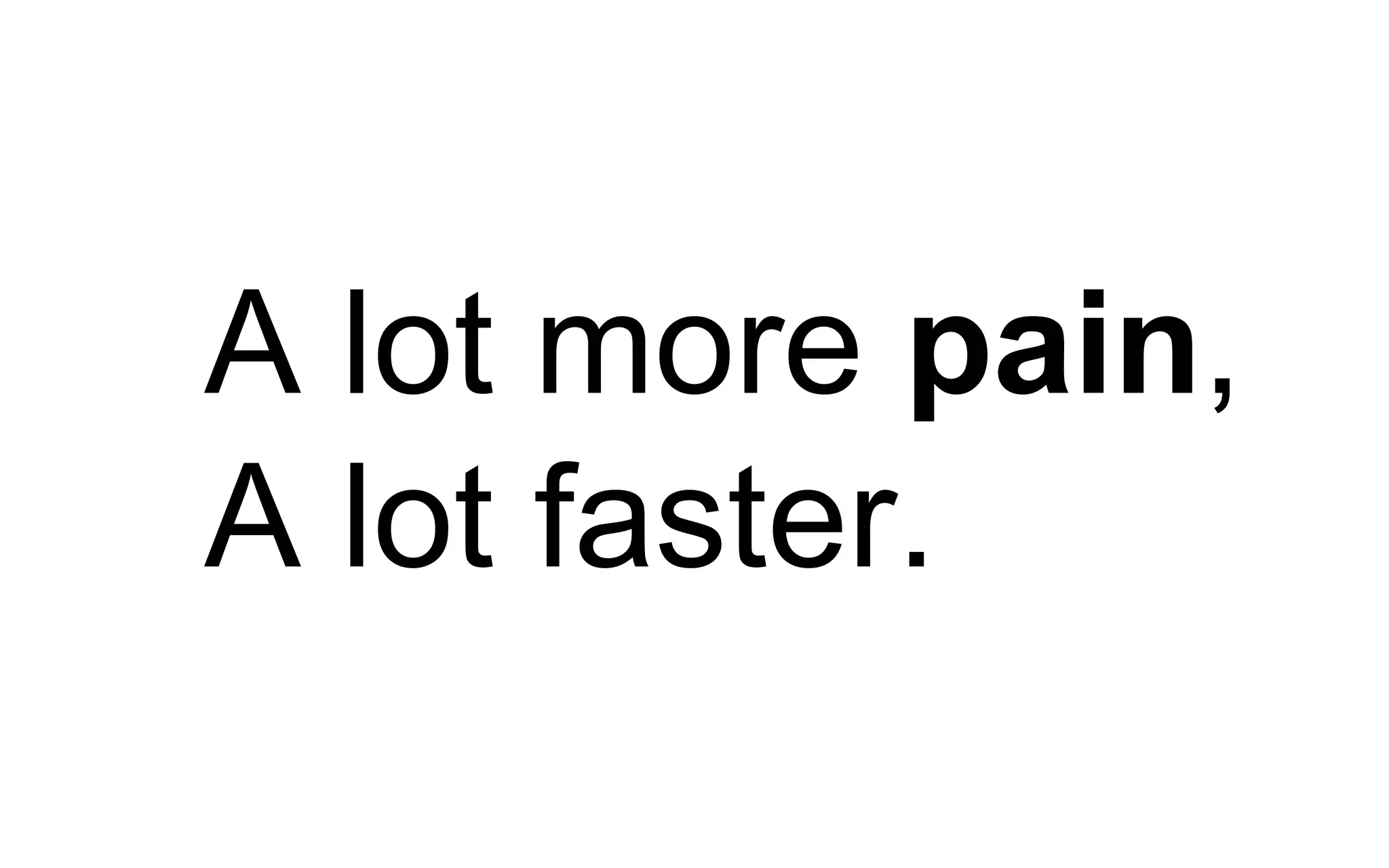 A lot more pain,
A lot faster.
 