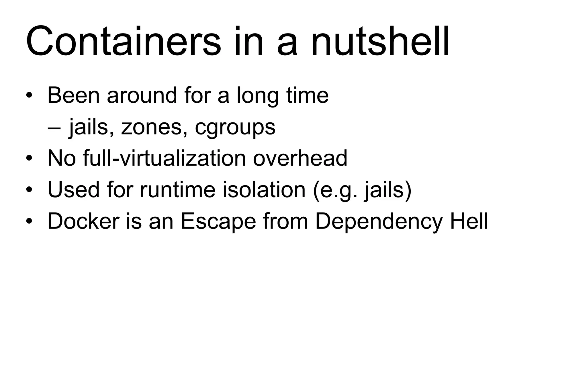 Containers in a nutshell
• Been around for a long time
– jails, zones, cgroups
• No full-virtualization overhead
• Used for runtime isolation (e.g. jails)
• Docker is an Escape from Dependency Hell
 