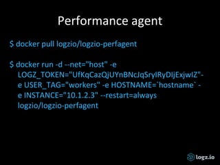 Performance agent
$ docker pull logzio/logzio-perfagent
$ docker run -d --net="host" -e
LOGZ_TOKEN="UfKqCazQjUYnBNcJqSryIRyDIjExjwIZ"-
e USER_TAG="workers" -e HOSTNAME=`hostname` -
e INSTANCE="10.1.2.3" --restart=always
logzio/logzio-perfagent
 