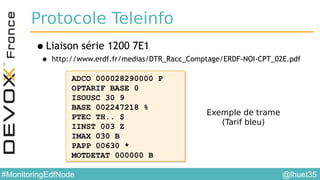@lhuet35#MonitoringEdfNode
Protocole Teleinfo
•Liaison série 1200 7E1
• http://www.erdf.fr/medias/DTR_Racc_Comptage/ERDF-NOI-CPT_02E.pdf
ADCO 000028290000 P
OPTARIF BASE 0
ISOUSC 30 9
BASE 002247218 %
PTEC TH.. $
IINST 003 Z
IMAX 030 B
PAPP 00630 *
MOTDETAT 000000 B
ADCO 000028290000 P
OPTARIF BASE 0
ISOUSC 30 9
BASE 002247218 %
PTEC TH.. $
IINST 003 Z
IMAX 030 B
PAPP 00630 *
MOTDETAT 000000 B
Exemple de trame
(Tarif bleu)
 