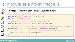 @lhuet35#MonitoringEdfNode
Module Teleinfo sur Node.js
•https://github.com/lhuet/teleinfo-node
var teleinfo = require('teleinfo');
var util = require('util');
// Exemple d'utilisation sur Raspberry Pi
var trameEvents = teleinfo('/dev/ttyAMA0');
// Événement 'tramedecodee' pour chaque trame reçue du compteur
trameEvents.on('tramedecodee', function (data) {
// data : objet avec les données validées (checksum)
console.log(util.inspect(data));
});
var teleinfo = require('teleinfo');
var util = require('util');
// Exemple d'utilisation sur Raspberry Pi
var trameEvents = teleinfo('/dev/ttyAMA0');
// Événement 'tramedecodee' pour chaque trame reçue du compteur
trameEvents.on('tramedecodee', function (data) {
// data : objet avec les données validées (checksum)
console.log(util.inspect(data));
});
 
