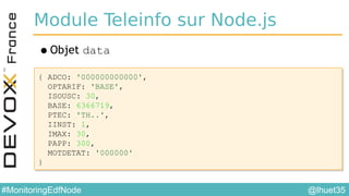 @lhuet35#MonitoringEdfNode
Module Teleinfo sur Node.js
•Objet data
{ ADCO: '000000000000',
OPTARIF: 'BASE',
ISOUSC: 30,
BASE: 6366719,
PTEC: 'TH..',
IINST: 1,
IMAX: 30,
PAPP: 300,
MOTDETAT: '000000'
}
{ ADCO: '000000000000',
OPTARIF: 'BASE',
ISOUSC: 30,
BASE: 6366719,
PTEC: 'TH..',
IINST: 1,
IMAX: 30,
PAPP: 300,
MOTDETAT: '000000'
}
 