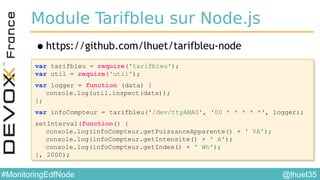 @lhuet35#MonitoringEdfNode
Module Tarifbleu sur Node.js
•https://github.com/lhuet/tarifbleu-node
var tarifbleu = require('tarifbleu');
var util = require('util');
var logger = function (data) {
console.log(util.inspect(data));
};
var infoCompteur = tarifbleu('/dev/ttyAMA0', '00 * * * * *', logger);
setInterval(function() {
console.log(infoCompteur.getPuissanceApparente() + ' VA');
console.log(infoCompteur.getIntensite() + ' A');
console.log(infoCompteur.getIndex() + ' Wh');
}, 2000);
var tarifbleu = require('tarifbleu');
var util = require('util');
var logger = function (data) {
console.log(util.inspect(data));
};
var infoCompteur = tarifbleu('/dev/ttyAMA0', '00 * * * * *', logger);
setInterval(function() {
console.log(infoCompteur.getPuissanceApparente() + ' VA');
console.log(infoCompteur.getIntensite() + ' A');
console.log(infoCompteur.getIndex() + ' Wh');
}, 2000);
 