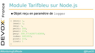 @lhuet35#MonitoringEdfNode
Module Tarifbleu sur Node.js
•Objet reçu en paramètre de logger
{ imini: 1,
imaxi: 1,
imoy: 1,
pmini: 200,
pmaxi: 210,
pmoy: 208.57142857142858,
index: 6401853,
pinst: 210,
iinst: 1
}
{ imini: 1,
imaxi: 1,
imoy: 1,
pmini: 200,
pmaxi: 210,
pmoy: 208.57142857142858,
index: 6401853,
pinst: 210,
iinst: 1
}
 