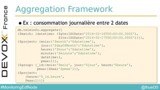 @lhuet35#MonitoringEdfNode
Aggregation Framework
•Ex : consommation journalière entre 2 dates
db.teleinfo.aggregate([
{$match: {datetime: {$gte:ISODate('2014-02-16T00:00:00.000Z'),
$lte:ISODate('2014-02-17T00:00:00.000Z')}}},
{$project: {mois:{'$month':'$datetime'},
jour:{'$dayOfMonth':'$datetime'},
heure:{'$hour':'$datetime'},
minute:{'$minute':'$datetime'},
datetime:1,
pmax:1}},
{$group: {_id:{mois:'$mois', jour:'$jour', heure:'$heure'},
pmax:{$max:'$pmax'}}},
{$project:
{heure:'$_id.heure',
Pmax:1}}])
db.teleinfo.aggregate([
{$match: {datetime: {$gte:ISODate('2014-02-16T00:00:00.000Z'),
$lte:ISODate('2014-02-17T00:00:00.000Z')}}},
{$project: {mois:{'$month':'$datetime'},
jour:{'$dayOfMonth':'$datetime'},
heure:{'$hour':'$datetime'},
minute:{'$minute':'$datetime'},
datetime:1,
pmax:1}},
{$group: {_id:{mois:'$mois', jour:'$jour', heure:'$heure'},
pmax:{$max:'$pmax'}}},
{$project:
{heure:'$_id.heure',
Pmax:1}}])
 