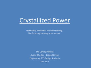 Crystallized Power
  Technically Awesome. Visually Inspiring.
    The future of knowing your impact.




            The Lonely Protons
      Austin Chester + Josiah Norton
     Engineering 215 Design Students
                 Fall 2012
 