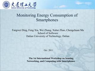 Monitoring Energy Consumption of Smartphones Fangwei Ding, Feng Xia, Wei Zhang, Xuhai Zhao, Chengchuan Ma School of Software Dalian University of Technology, Dalian Oct  2011 The 1st International Workshop on Sensing, Networking, and Computing with Smartphones  