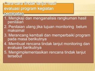 1. Mengkaji dan menganalisis rangkuman hasil
penilaian
2. Penilaian ulang jika tujuan monitoring belum
maksimal
3. Merancang kembali dan memperbaiki program
pada masa berikutnya
4. Membuat rencana tindak lanjut monitoring dan
evaluasi berikutnya
5. Mengimplementasikan rencana tindak lanjut
tersebut
 