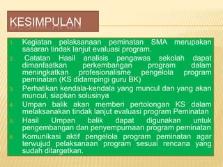 KESIMPULAN
1. Kegiatan pelaksanaan peminatan SMA merupakan
sasaran tindak lanjut evaluasi program.
2. Catatan Hasil analisis pengawas sekolah dapat
dimanfaatkan perkembangan program dalam
meningkatkan profesionalisme pengelola program
peminatan (KS didampingi guru BK)
3. Perhatikan kendala-kendala yang muncul dan yang akan
muncul, siapkan solusinya
4. Umpan balik akan memberi pertolongan KS dalam
melaksanakan tindak lanjut evaluasi program Peminatan
5. Hasil Umpan balik dapat digunakan untuk
pengembangan dan penyempurnaan program peminatan
6. Komunikasi aktif pengelola program peminatan agar
terwujud pelaksanaan program sesuai rencana yang
sudah ditargetkan.
 