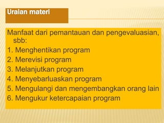 Manfaat dari pemantauan dan pengevaluasian,
sbb:
1. Menghentikan program
2. Merevisi program
3. Melanjutkan program
4. Menyebarluaskan program
5. Mengulangi dan mengembangkan orang lain
6. Mengukur ketercapaian program
 