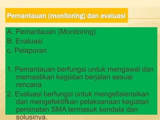 A. Pemantauan (Monitoring)
B. Evaluasi
c. Pelaporan
1. Pemantauan berfungsi untuk mengawal dan
memastikan kegiatan berjalan sesuai
rencana
2. Evaluasi berfungsi untuk mengefisiensikan
dan mengefektifkan pelaksanaan kegiatan
peminatan SMA termasuk kendala dan
solusinya.
 