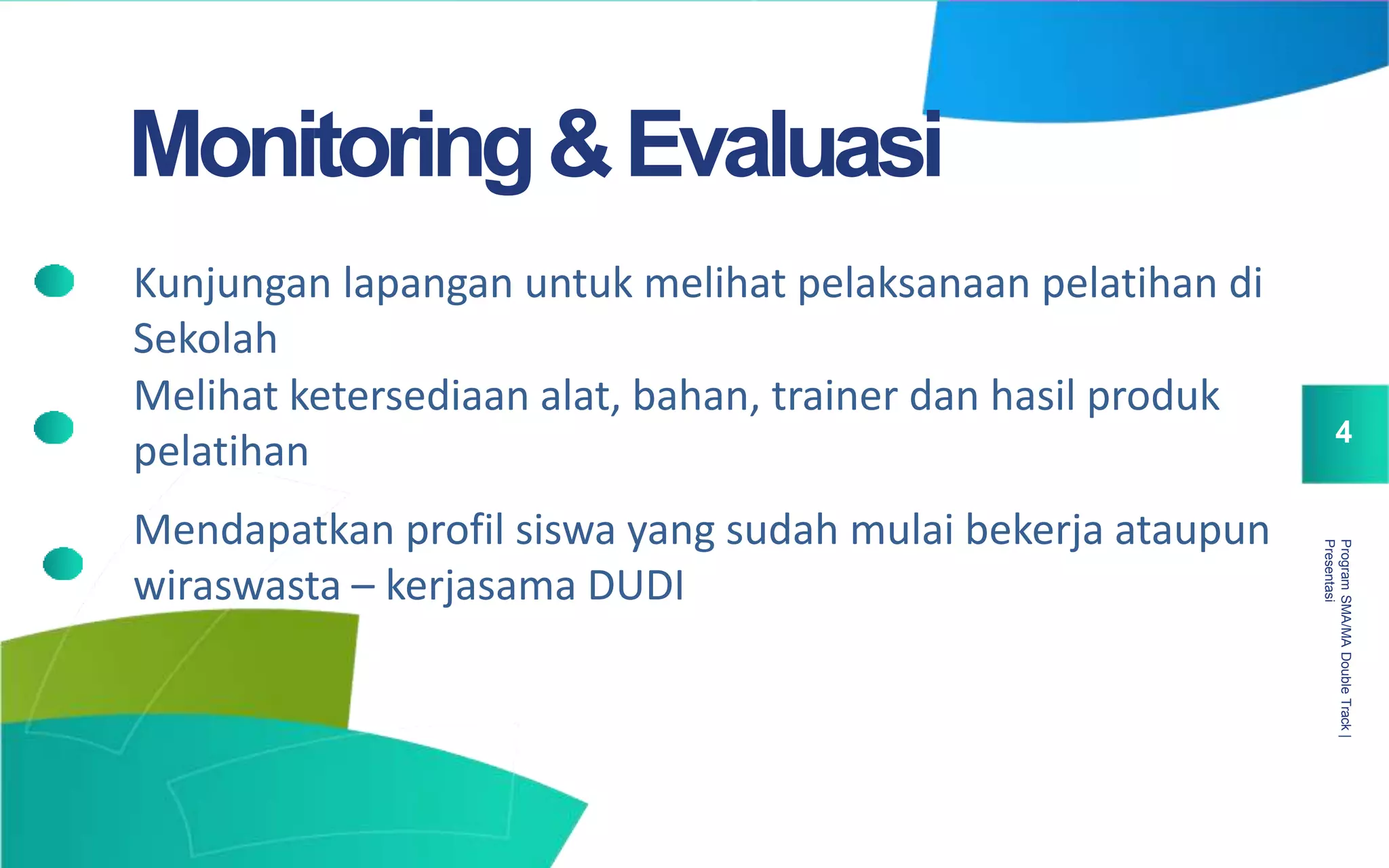 ProgramSMA/MADoubleTrack|
Presentasi
4
Monitoring&Evaluasi
Kunjungan lapangan untuk melihat pelaksanaan pelatihan di
Sekolah
Melihat ketersediaan alat, bahan, trainer dan hasil produk
pelatihan
Mendapatkan profil siswa yang sudah mulai bekerja ataupun
wiraswasta – kerjasama DUDI
 