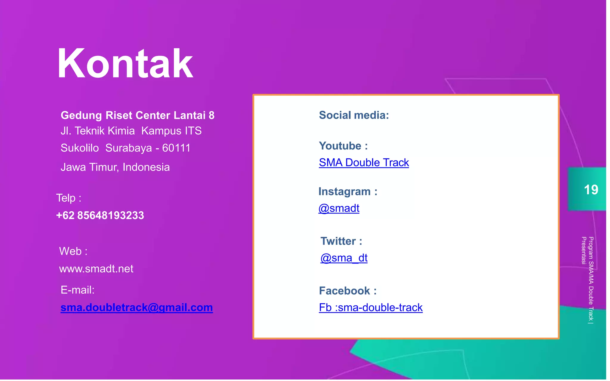 Social media:
Youtube :
SMA Double Track
Instagram :
@smadt
Twitter :
@sma_dt
Facebook :
Fb :sma-double-track
Gedung Riset Center Lantai 8
Jl. Teknik Kimia Kampus ITS
Sukolilo Surabaya - 60111
Jawa Timur, Indonesia
Telp :
+62 85648193233
E-mail:
sma.doubletrack@gmail.com
Kontak
ProgramSMA/MADoubleTrack|
Presentasi
19
Youtube :
SMA Double Track
Instagram :
@smadt
Twitter :
@sma_dt
Facebook :
Fb :sma-double-track
Social media:
Web :
www.smadt.net
 
