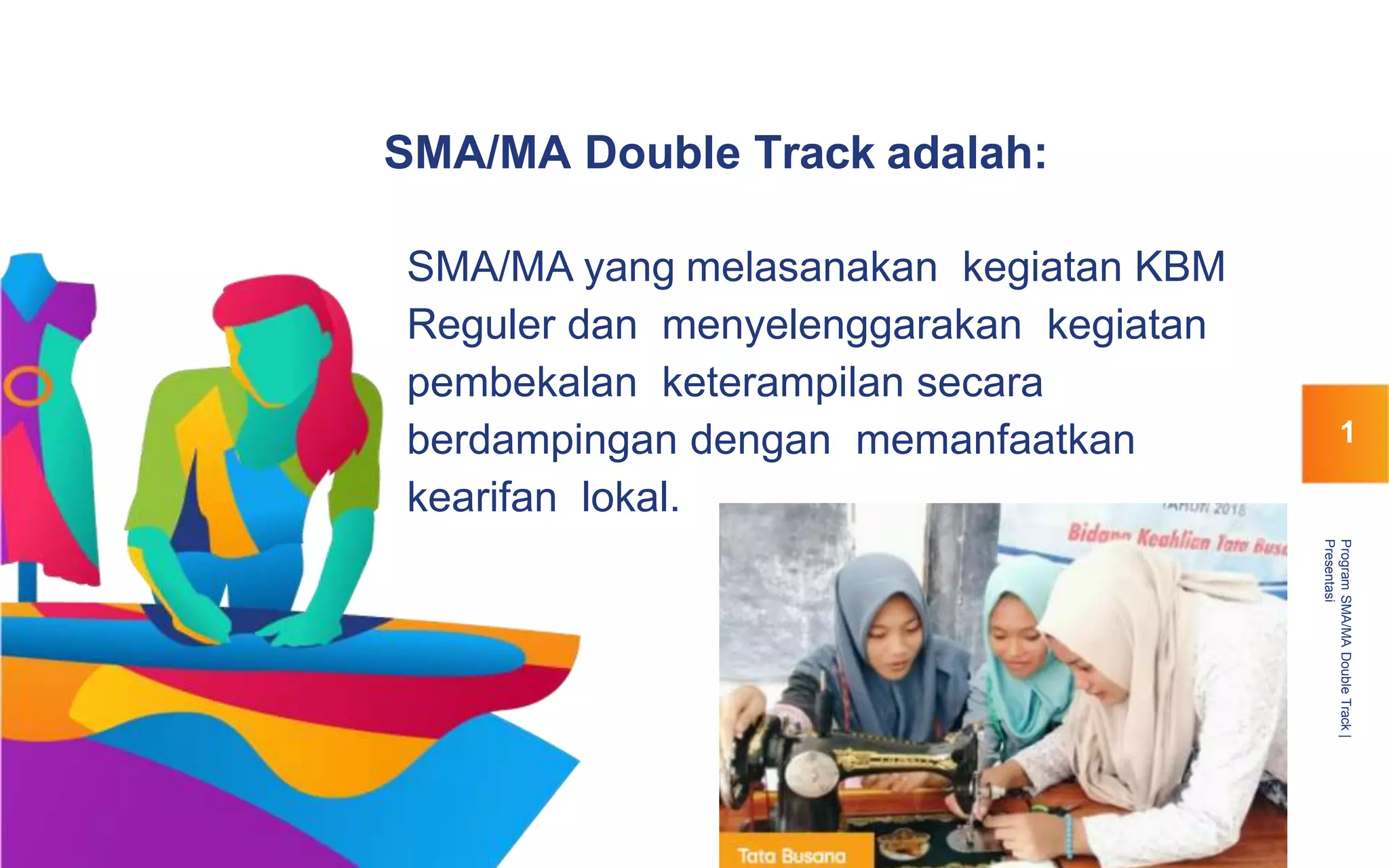 SMA/MA Double Track adalah:
SMA/MA yang melasanakan kegiatan KBM
Reguler dan menyelenggarakan kegiatan
pembekalan keterampilan secara
berdampingan dengan memanfaatkan
kearifan lokal.
ProgramSMA/MADoubleTrack|
Presentasi
1
 