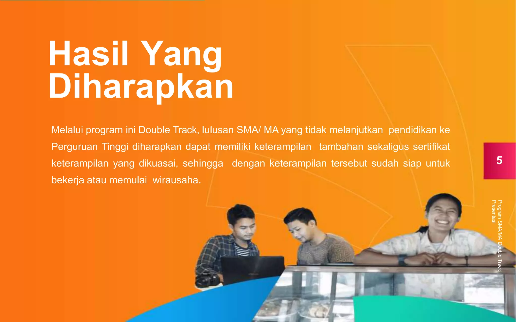 Melalui program ini Double Track, lulusan SMA/ MA yang tidak melanjutkan pendidikan ke
Perguruan Tinggi diharapkan dapat memiliki keterampilan tambahan sekaligus sertifikat
keterampilan yang dikuasai, sehingga dengan keterampilan tersebut sudah siap untuk
bekerja atau memulai wirausaha.
Hasil Yang
Diharapkan
5
ProgramSMA/MADoubleTrack|
Presentasi
 
