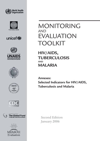 MONITORING
AND
EVALUATION
TOOLKIT
HIV/AIDS,
TUBERCULOSIS
AND
MALARIA
Annexes:
Selected Indicators for HIV/AIDS,
Tuberculosis and Malaria
Second Edition
January 2006
 