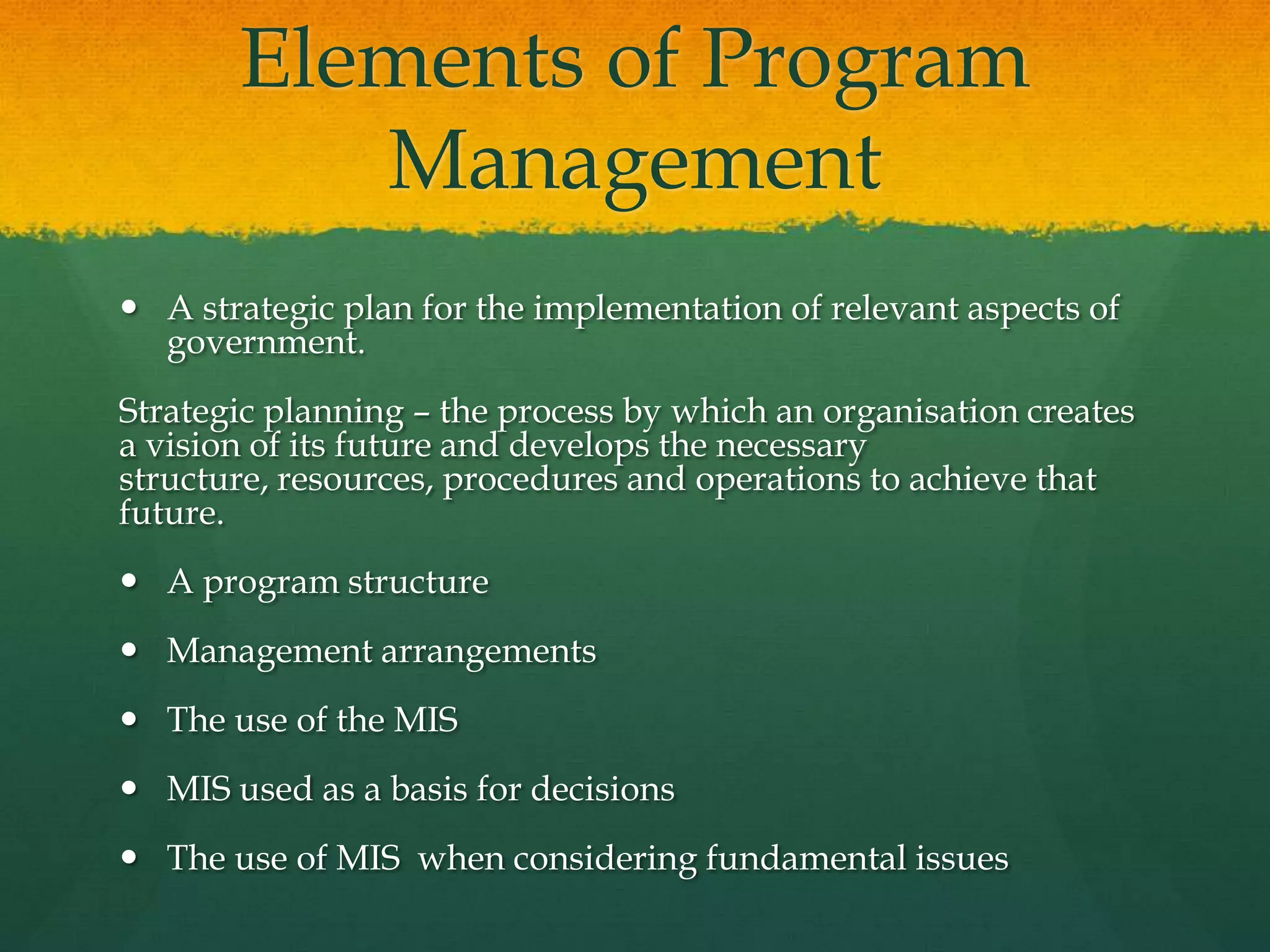 Elements of Program
Management
 A strategic plan for the implementation of relevant aspects of
government.
Strategic planning – the process by which an organisation creates
a vision of its future and develops the necessary
structure, resources, procedures and operations to achieve that
future.
 A program structure
 Management arrangements
 The use of the MIS
 MIS used as a basis for decisions
 The use of MIS when considering fundamental issues
 