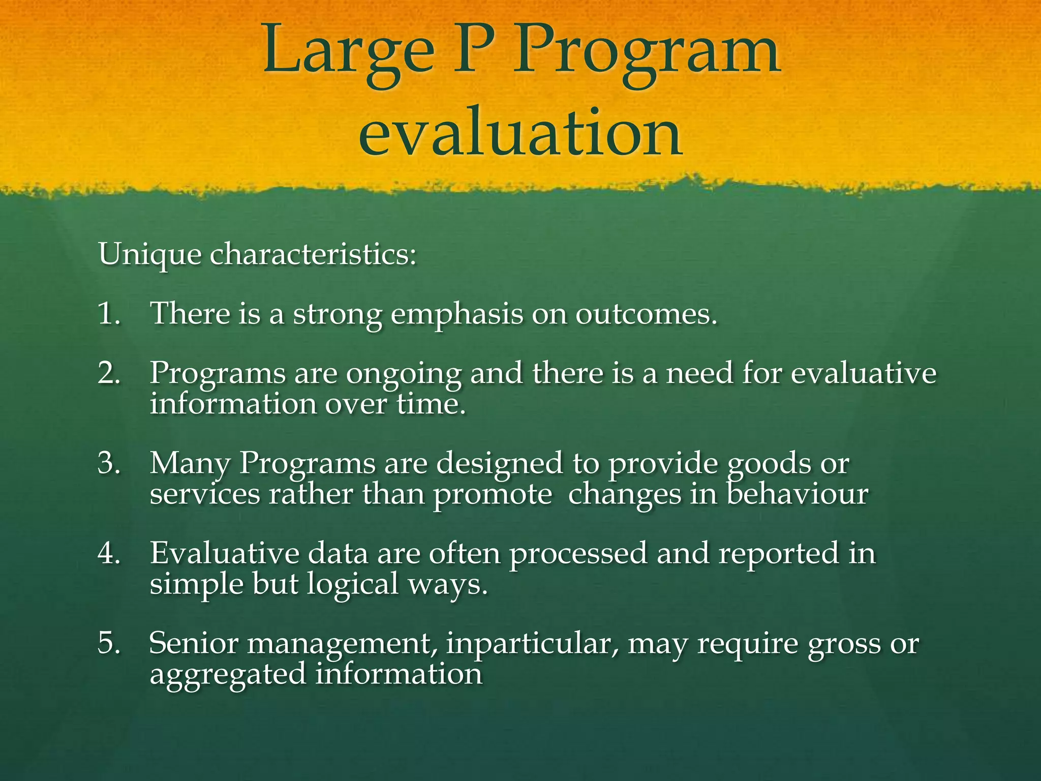 Large P Program
evaluation
Unique characteristics:
1. There is a strong emphasis on outcomes.
2. Programs are ongoing and there is a need for evaluative
information over time.
3. Many Programs are designed to provide goods or
services rather than promote changes in behaviour
4. Evaluative data are often processed and reported in
simple but logical ways.
5. Senior management, inparticular, may require gross or
aggregated information
 