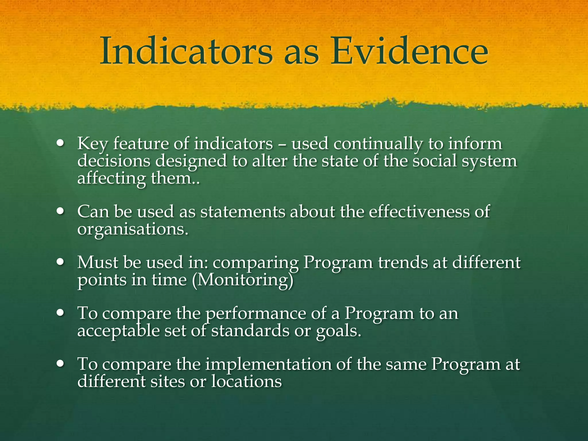 Indicators as Evidence
 Key feature of indicators – used continually to inform
decisions designed to alter the state of the social system
affecting them..
 Can be used as statements about the effectiveness of
organisations.
 Must be used in: comparing Program trends at different
points in time (Monitoring)
 To compare the performance of a Program to an
acceptable set of standards or goals.
 To compare the implementation of the same Program at
different sites or locations
 