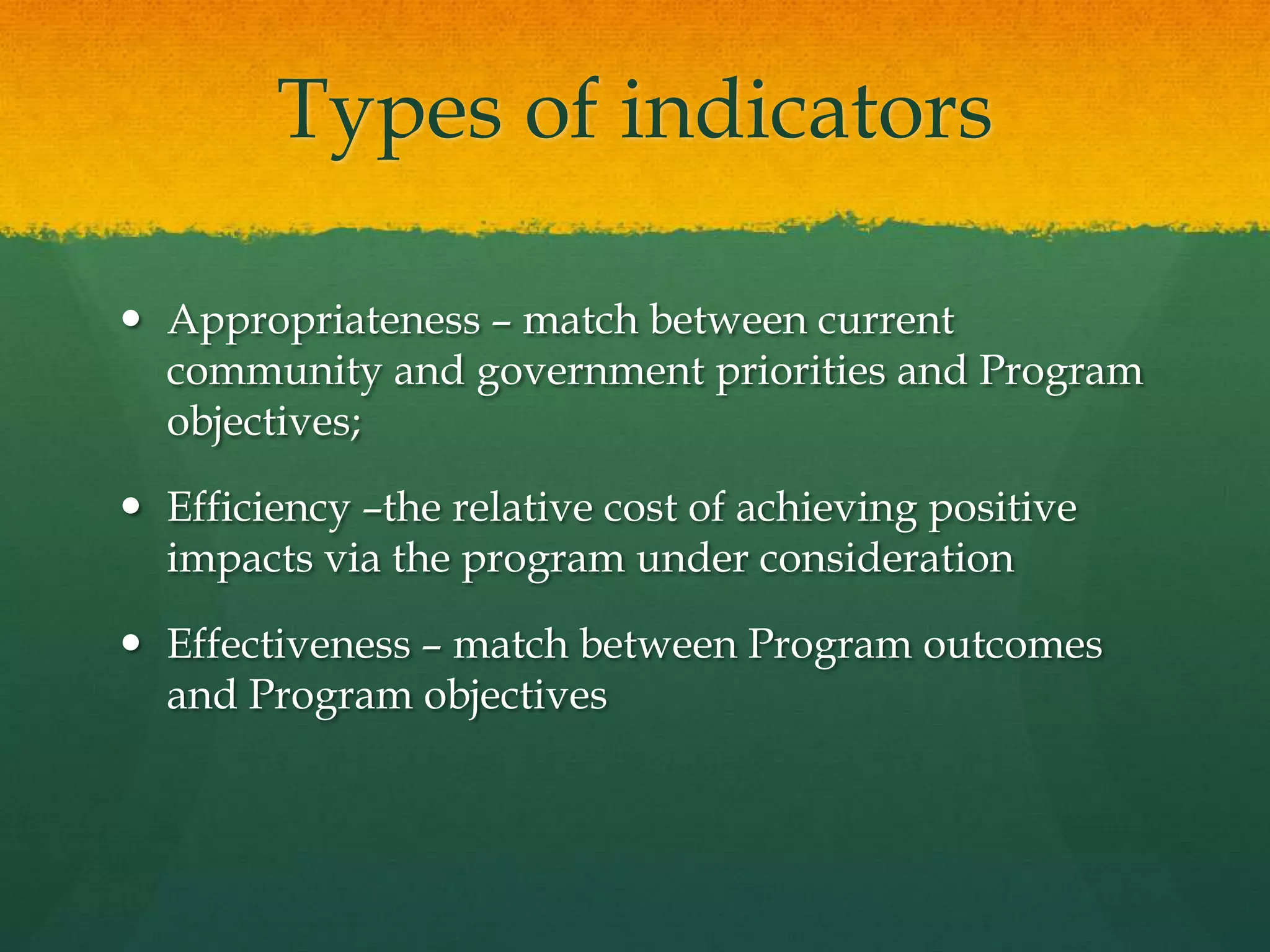 Types of indicators
 Appropriateness – match between current
community and government priorities and Program
objectives;
 Efficiency –the relative cost of achieving positive
impacts via the program under consideration
 Effectiveness – match between Program outcomes
and Program objectives
 
