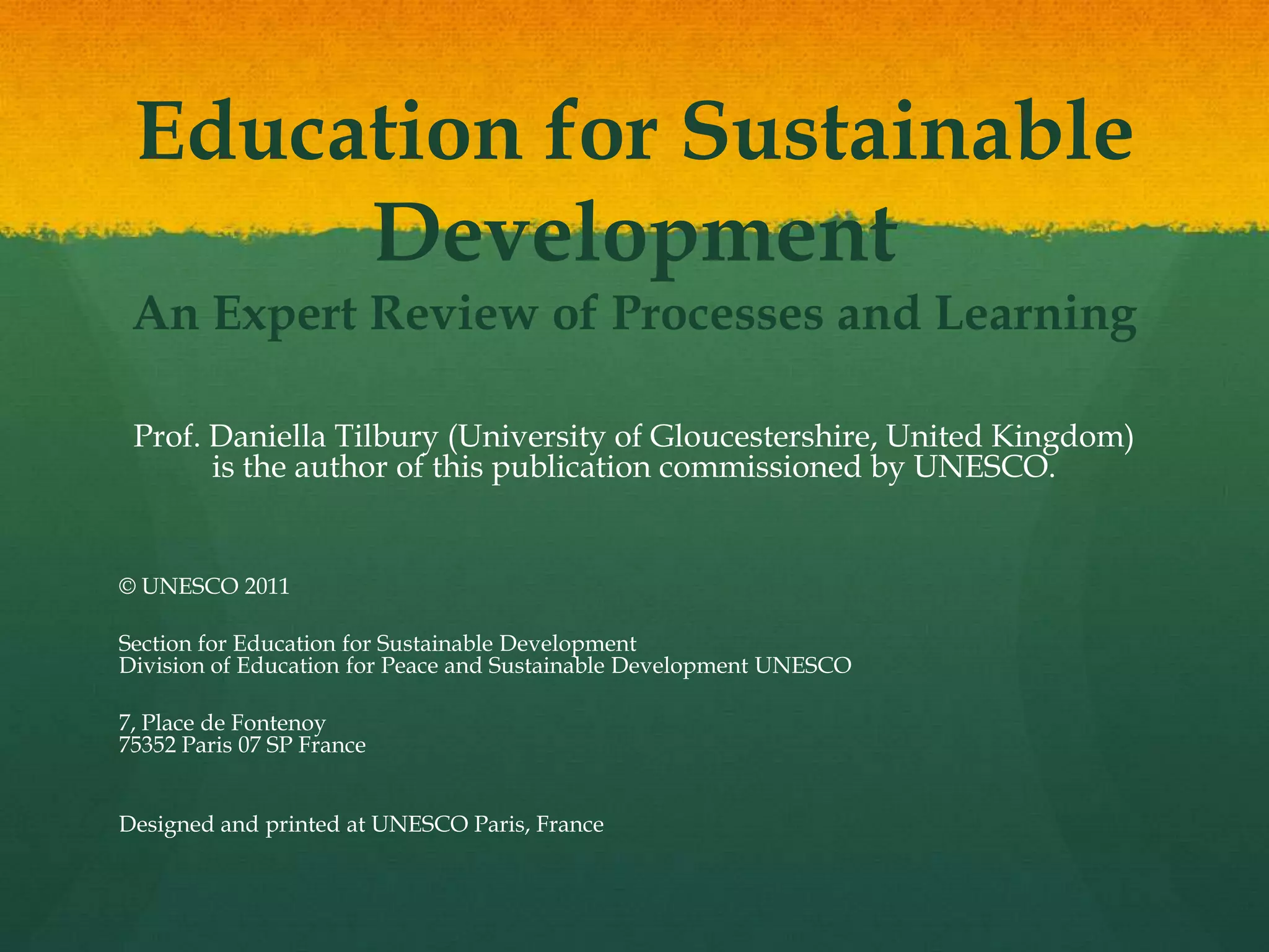 Education for Sustainable
Development
An Expert Review of Processes and Learning
Prof. Daniella Tilbury (University of Gloucestershire, United Kingdom)
is the author of this publication commissioned by UNESCO.
© UNESCO 2011
Section for Education for Sustainable Development
Division of Education for Peace and Sustainable Development UNESCO
7, Place de Fontenoy
75352 Paris 07 SP France
Designed and printed at UNESCO Paris, France
 
