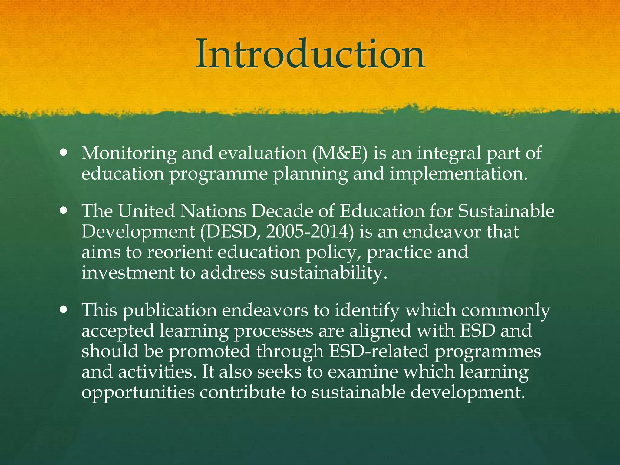 Introduction
 Monitoring and evaluation (M&E) is an integral part of
education programme planning and implementation.
 The United Nations Decade of Education for Sustainable
Development (DESD, 2005-2014) is an endeavor that
aims to reorient education policy, practice and
investment to address sustainability.
 This publication endeavors to identify which commonly
accepted learning processes are aligned with ESD and
should be promoted through ESD-related programmes
and activities. It also seeks to examine which learning
opportunities contribute to sustainable development.
 