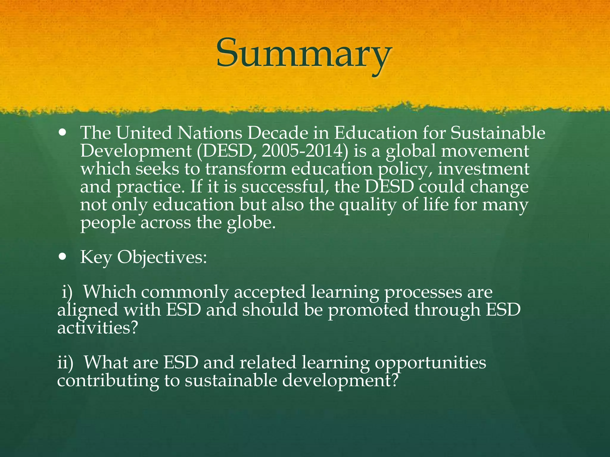 Summary
 The United Nations Decade in Education for Sustainable
Development (DESD, 2005-2014) is a global movement
which seeks to transform education policy, investment
and practice. If it is successful, the DESD could change
not only education but also the quality of life for many
people across the globe.
 Key Objectives:
i) Which commonly accepted learning processes are
aligned with ESD and should be promoted through ESD
activities?
ii) What are ESD and related learning opportunities
contributing to sustainable development?
 