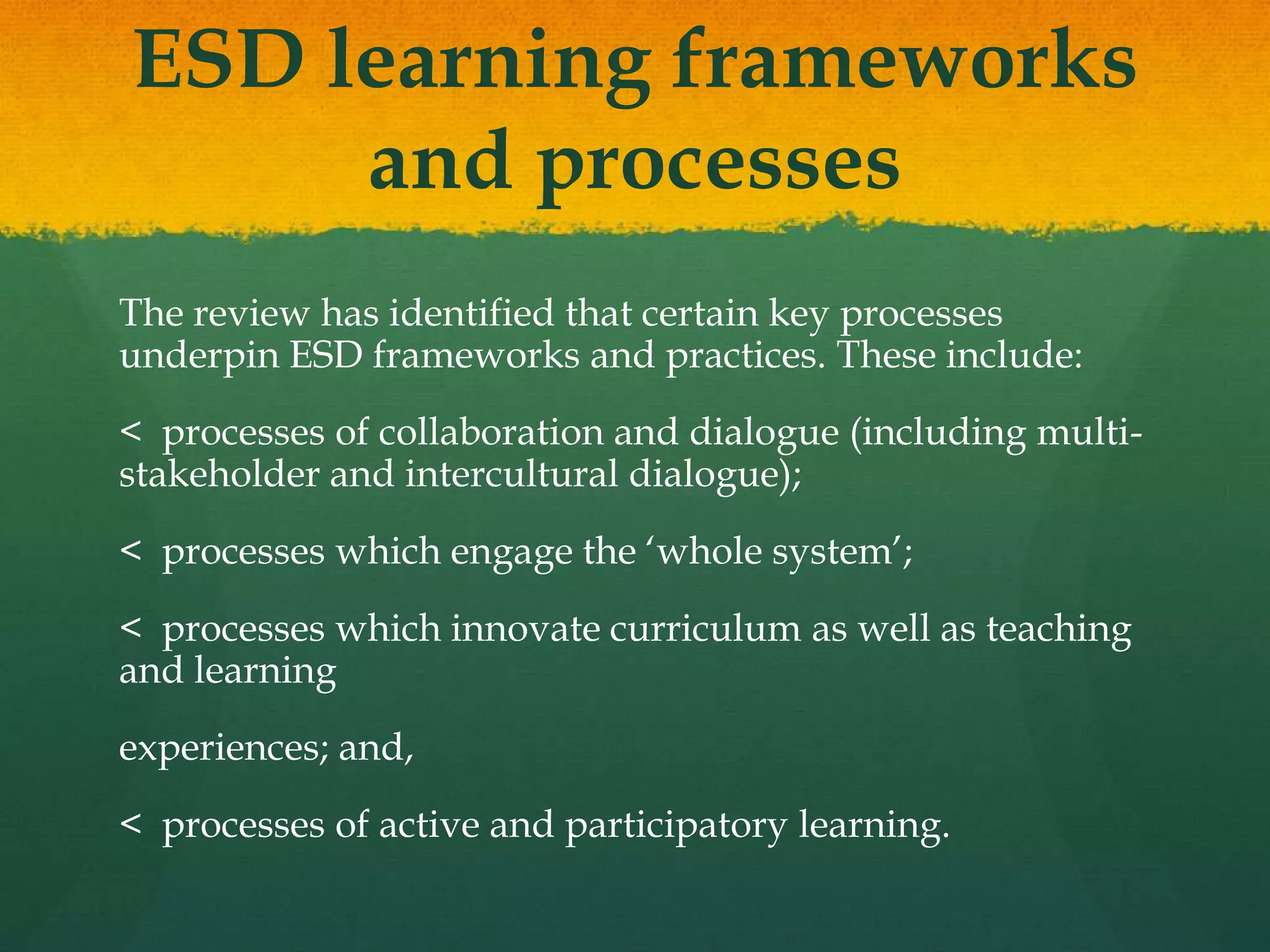 ESD learning frameworks
and processes
The review has identified that certain key processes
underpin ESD frameworks and practices. These include:
< processes of collaboration and dialogue (including multi-
stakeholder and intercultural dialogue);
< processes which engage the „whole system‟;
< processes which innovate curriculum as well as teaching
and learning
experiences; and,
< processes of active and participatory learning.
 