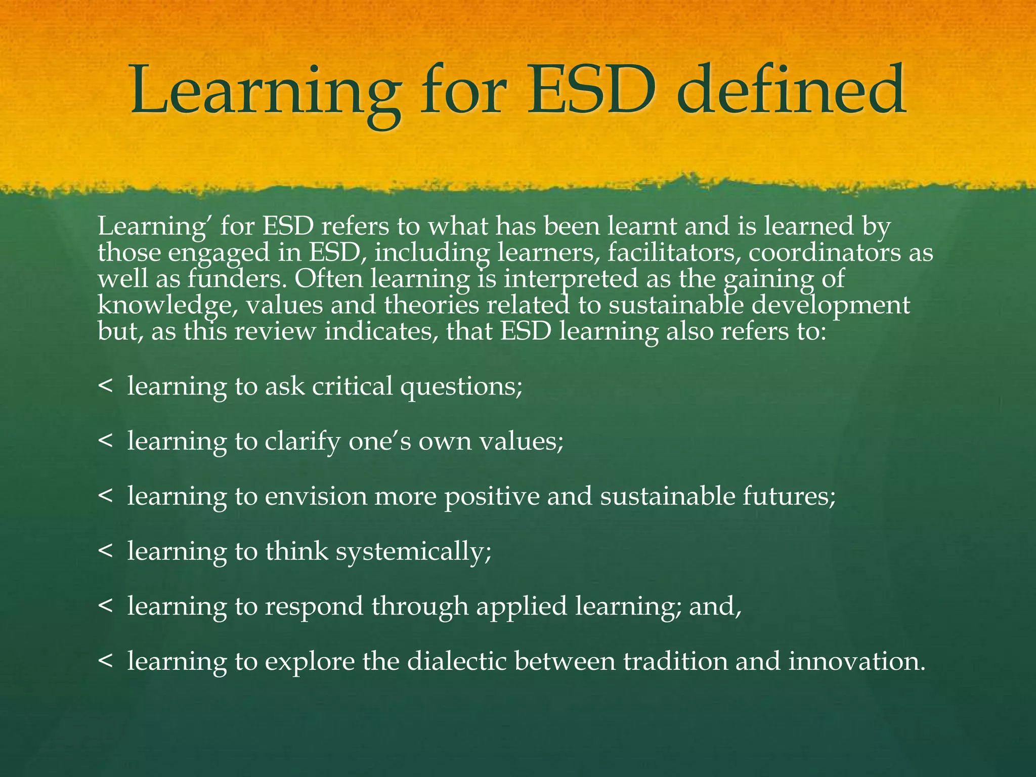 Learning for ESD defined
Learning‟ for ESD refers to what has been learnt and is learned by
those engaged in ESD, including learners, facilitators, coordinators as
well as funders. Often learning is interpreted as the gaining of
knowledge, values and theories related to sustainable development
but, as this review indicates, that ESD learning also refers to:
< learning to ask critical questions;
< learning to clarify one‟s own values;
< learning to envision more positive and sustainable futures;
< learning to think systemically;
< learning to respond through applied learning; and,
< learning to explore the dialectic between tradition and innovation.
 