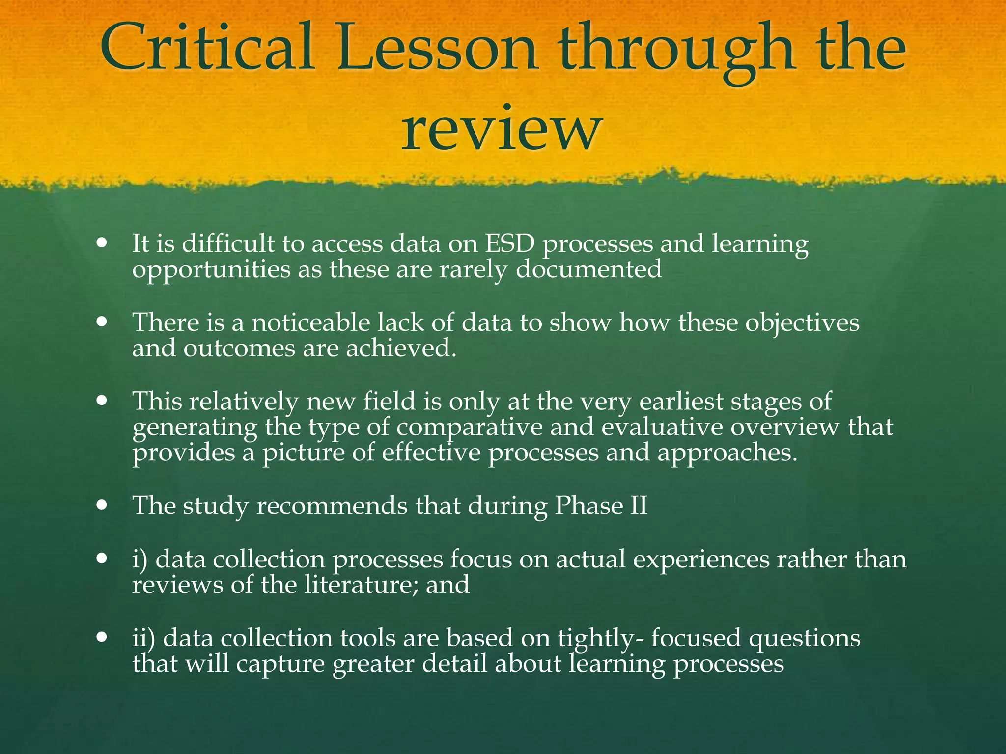 Critical Lesson through the
review
 It is difficult to access data on ESD processes and learning
opportunities as these are rarely documented
 There is a noticeable lack of data to show how these objectives
and outcomes are achieved.
 This relatively new field is only at the very earliest stages of
generating the type of comparative and evaluative overview that
provides a picture of effective processes and approaches.
 The study recommends that during Phase II
 i) data collection processes focus on actual experiences rather than
reviews of the literature; and
 ii) data collection tools are based on tightly- focused questions
that will capture greater detail about learning processes
 