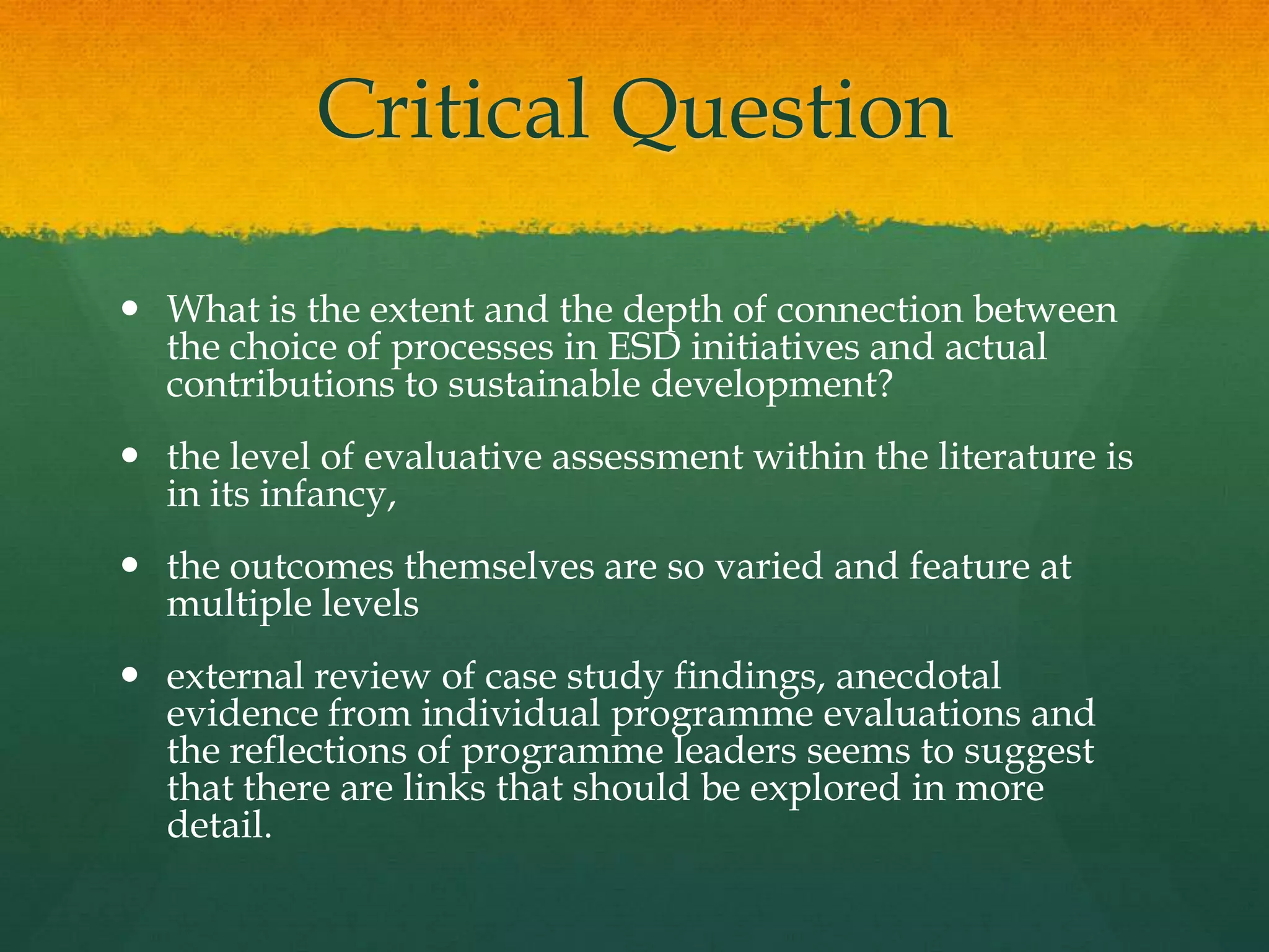 Critical Question
 What is the extent and the depth of connection between
the choice of processes in ESD initiatives and actual
contributions to sustainable development?
 the level of evaluative assessment within the literature is
in its infancy,
 the outcomes themselves are so varied and feature at
multiple levels
 external review of case study findings, anecdotal
evidence from individual programme evaluations and
the reflections of programme leaders seems to suggest
that there are links that should be explored in more
detail.
 