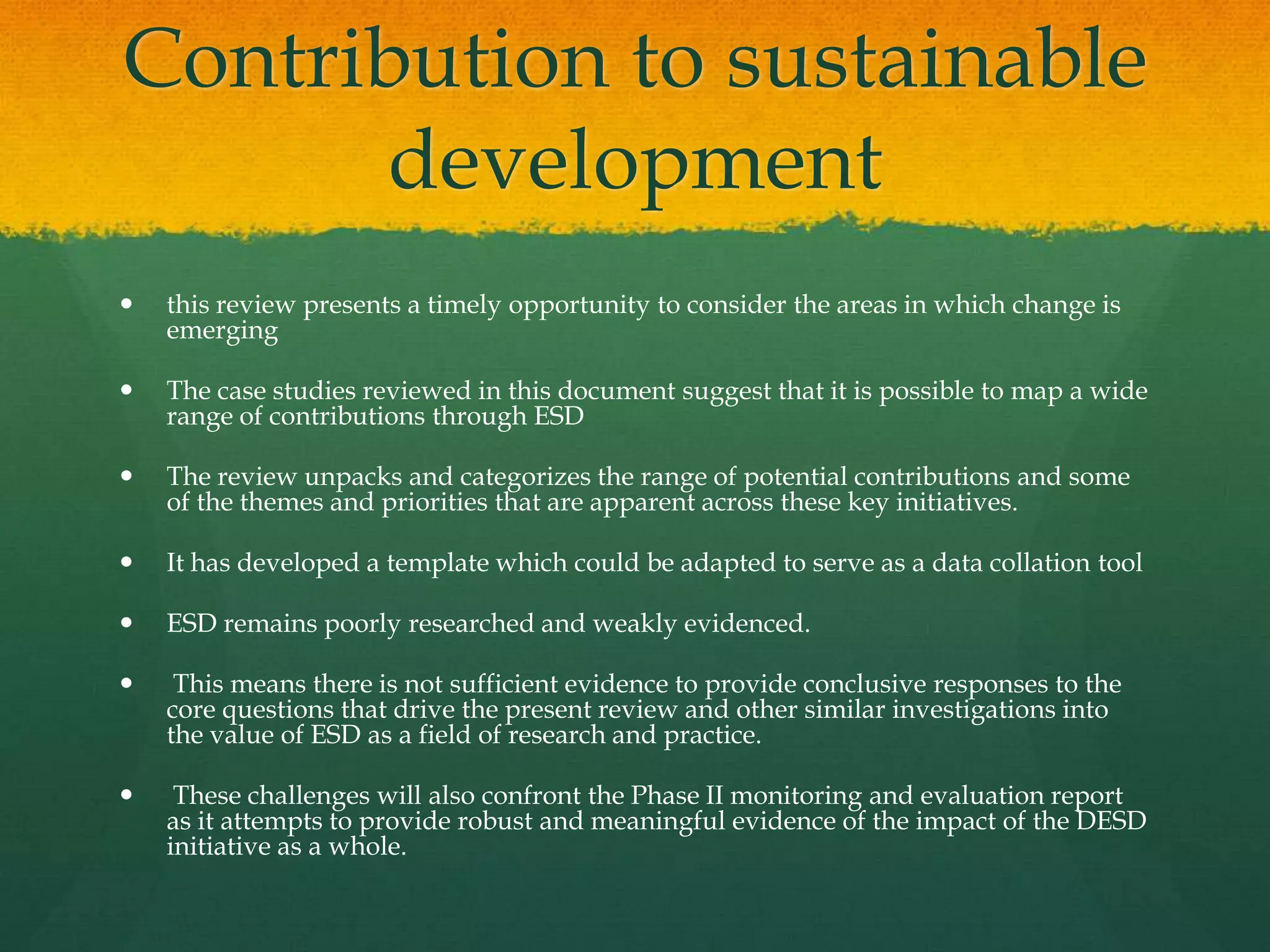 Contribution to sustainable
development
 this review presents a timely opportunity to consider the areas in which change is
emerging
 The case studies reviewed in this document suggest that it is possible to map a wide
range of contributions through ESD
 The review unpacks and categorizes the range of potential contributions and some
of the themes and priorities that are apparent across these key initiatives.
 It has developed a template which could be adapted to serve as a data collation tool
 ESD remains poorly researched and weakly evidenced.
 This means there is not sufficient evidence to provide conclusive responses to the
core questions that drive the present review and other similar investigations into
the value of ESD as a field of research and practice.
 These challenges will also confront the Phase II monitoring and evaluation report
as it attempts to provide robust and meaningful evidence of the impact of the DESD
initiative as a whole.
 