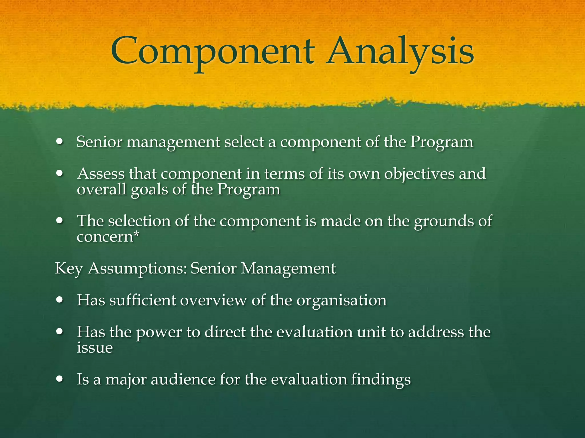 Component Analysis
 Senior management select a component of the Program
 Assess that component in terms of its own objectives and
overall goals of the Program
 The selection of the component is made on the grounds of
concern*
Key Assumptions: Senior Management
 Has sufficient overview of the organisation
 Has the power to direct the evaluation unit to address the
issue
 Is a major audience for the evaluation findings
 