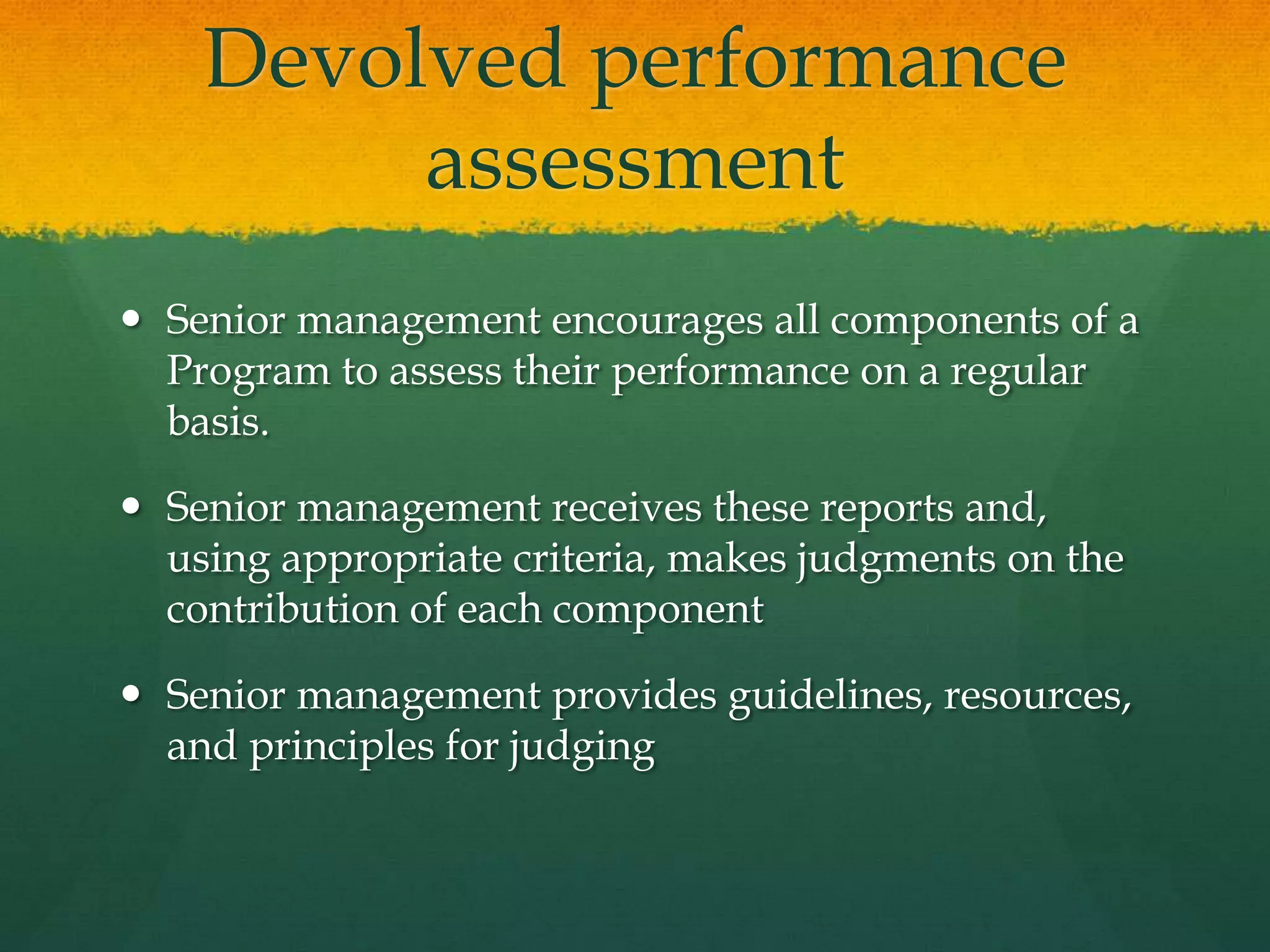 Devolved performance
assessment
 Senior management encourages all components of a
Program to assess their performance on a regular
basis.
 Senior management receives these reports and,
using appropriate criteria, makes judgments on the
contribution of each component
 Senior management provides guidelines, resources,
and principles for judging
 