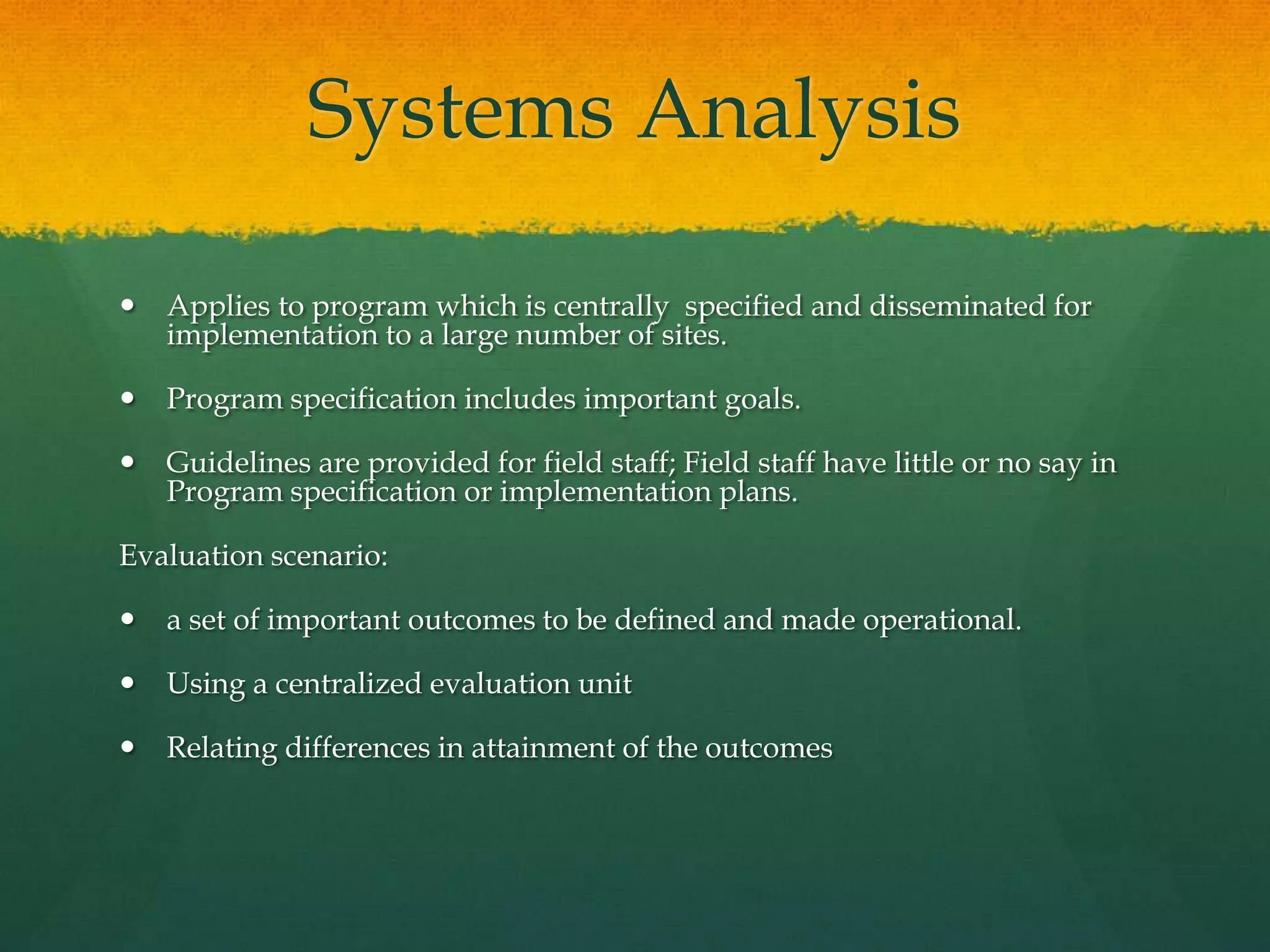Systems Analysis
 Applies to program which is centrally specified and disseminated for
implementation to a large number of sites.
 Program specification includes important goals.
 Guidelines are provided for field staff; Field staff have little or no say in
Program specification or implementation plans.
Evaluation scenario:
 a set of important outcomes to be defined and made operational.
 Using a centralized evaluation unit
 Relating differences in attainment of the outcomes
 