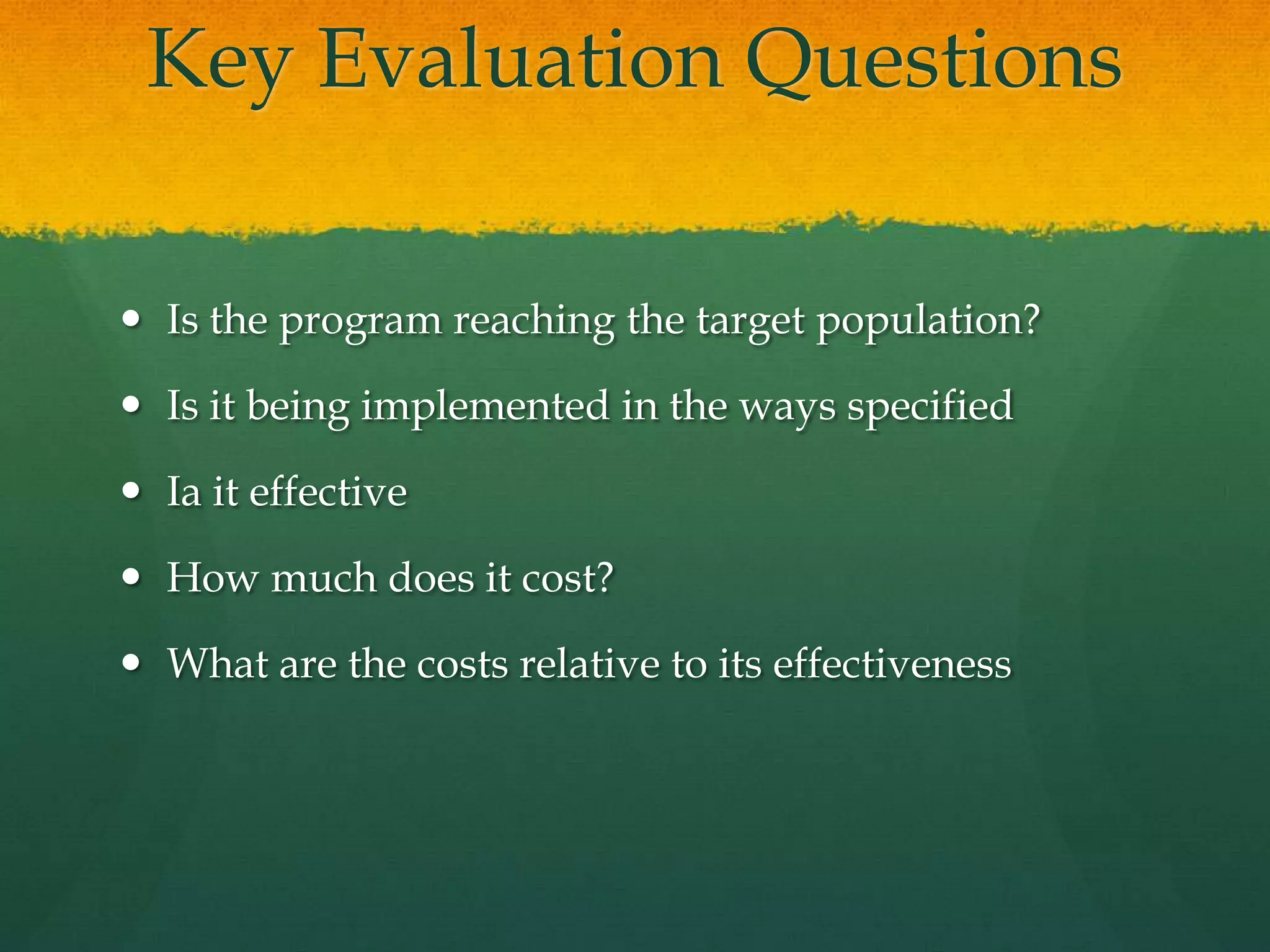 Key Evaluation Questions
 Is the program reaching the target population?
 Is it being implemented in the ways specified
 Ia it effective
 How much does it cost?
 What are the costs relative to its effectiveness
 