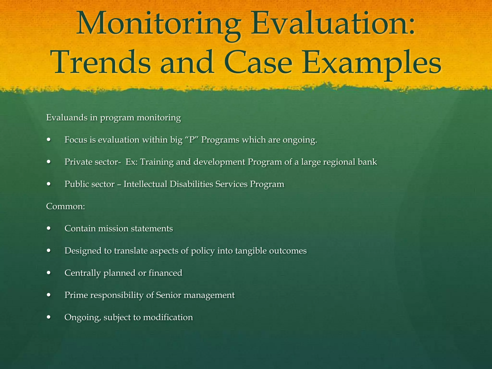 Monitoring Evaluation:
Trends and Case Examples
Evaluands in program monitoring
 Focus is evaluation within big “P” Programs which are ongoing.
 Private sector- Ex: Training and development Program of a large regional bank
 Public sector – Intellectual Disabilities Services Program
Common:
 Contain mission statements
 Designed to translate aspects of policy into tangible outcomes
 Centrally planned or financed
 Prime responsibility of Senior management
 Ongoing, subject to modification
 