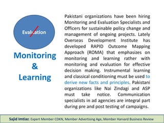 Monitoring
&
Learning
Pakistani organizations have been hiring
Monitoring and Evaluation Specialists and
Officers for sustainable policy change and
management of ongoing projects. Lately
Overseas Development Institute has
developed RAPID Outcome Mapping
Approach (ROMA) that emphasizes on
monitoring and learning instead of
monitoring and evaluation for effective
decision making. Instrumental learning and
classical conditioning must be used to
derive new facts and principles. Pakistani
organizations like Nai Zindagi, BISP, FDMA
and ASP must take notice. Communication
specialists in ad agencies are integral part
during pre and post testing of campaigns.
Sajid Imtiaz: Expert Member CDKN, Member Advertising Age, Member Harvard Business Review
Evaluation
 